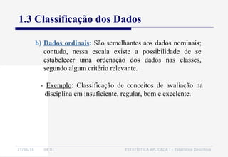 27/06/16 04:01 ESTATÍSTICA APLICADA I - Estatística Descritiva
1.3 Classificação dos Dados
- Exemplo: Classificação de conceitos de avaliação na
disciplina em insuficiente, regular, bom e excelente.
b) Dados ordinais: São semelhantes aos dados nominais;
contudo, nessa escala existe a possibilidade de se
estabelecer uma ordenação dos dados nas classes,
segundo algum critério relevante.
 