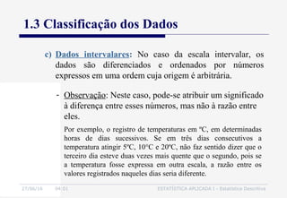 27/06/16 04:01 ESTATÍSTICA APLICADA I - Estatística Descritiva
1.3 Classificação dos Dados
- Observação: Neste caso, pode-se atribuir um significado
à diferença entre esses números, mas não à razão entre
eles.
Por exemplo, o registro de temperaturas em ºC, em determinadas
horas de dias sucessivos. Se em três dias consecutivos a
temperatura atingir 5ºC, 10°C e 20ºC, não faz sentido dizer que o
terceiro dia esteve duas vezes mais quente que o segundo, pois se
a temperatura fosse expressa em outra escala, a razão entre os
valores registrados naqueles dias seria diferente.
c) Dados intervalares: No caso da escala intervalar, os
dados são diferenciados e ordenados por números
expressos em uma ordem cuja origem é arbitrária.
 