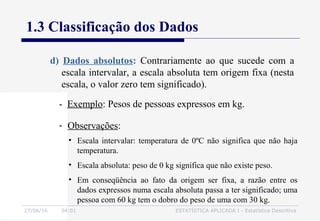 27/06/16 04:01 ESTATÍSTICA APLICADA I - Estatística Descritiva
1.3 Classificação dos Dados
d) Dados absolutos: Contrariamente ao que sucede com a
escala intervalar, a escala absoluta tem origem fixa (nesta
escala, o valor zero tem significado).
• Escala intervalar: temperatura de 0ºC não significa que não haja
temperatura.
• Escala absoluta: peso de 0 kg significa que não existe peso.
• Em conseqüência ao fato da origem ser fixa, a razão entre os
dados expressos numa escala absoluta passa a ter significado; uma
pessoa com 60 kg tem o dobro do peso de uma com 30 kg.
- Exemplo: Pesos de pessoas expressos em kg.
- Observações:
 