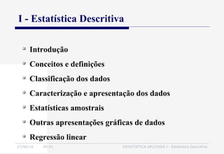 27/06/16 04:01 ESTATÍSTICA APLICADA I - Estatística Descritiva

Introdução

Conceitos e definições

Classificação dos dados

Caracterização e apresentação dos dados

Estatísticas amostrais

Outras apresentações gráficas de dados

Regressão linear
I - Estatística Descritiva
 