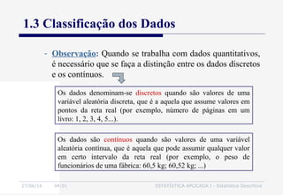 27/06/16 04:01 ESTATÍSTICA APLICADA I - Estatística Descritiva
1.3 Classificação dos Dados
- Observação: Quando se trabalha com dados quantitativos,
é necessário que se faça a distinção entre os dados discretos
e os contínuos.
Os dados denominam-se discretos quando são valores de uma
variável aleatória discreta, que é a aquela que assume valores em
pontos da reta real (por exemplo, número de páginas em um
livro: 1, 2, 3, 4, 5...).
Os dados são contínuos quando são valores de uma variável
aleatória contínua, que é aquela que pode assumir qualquer valor
em certo intervalo da reta real (por exemplo, o peso de
funcionários de uma fábrica: 60,5 kg; 60,52 kg; ...)
 
