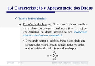 27/06/16 04:01 ESTATÍSTICA APLICADA I - Estatística Descritiva
1.4 Caracterização e Apresentação dos Dados
 Tabela de frequências:
a) Frequência absoluta (ni): O número de dados contidos
numa classe ou categoria qualquer i (i = 1,..., k) de
um conjunto de dados designa-se por frequência
absoluta da classe ou categoria i.
• Denotando-se por ni tal frequência e admitindo que
as categorias especificadas contêm todos os dados,
o número total de dados (n) é calculado por:
 