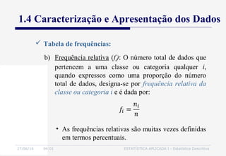 27/06/16 04:01 ESTATÍSTICA APLICADA I - Estatística Descritiva
1.4 Caracterização e Apresentação dos Dados
 Tabela de frequências:
b) Frequência relativa (fi): O número total de dados que
pertencem a uma classe ou categoria qualquer i,
quando expressos como uma proporção do número
total de dados, designa-se por frequência relativa da
classe ou categoria i e é dada por:
• As frequências relativas são muitas vezes definidas
em termos percentuais.
 