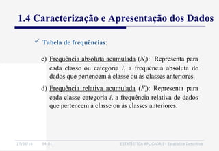 27/06/16 04:01 ESTATÍSTICA APLICADA I - Estatística Descritiva
1.4 Caracterização e Apresentação dos Dados
 Tabela de frequências:
c) Frequência absoluta acumulada (Ni): Representa para
cada classe ou categoria i, a frequência absoluta de
dados que pertencem à classe ou às classes anteriores.
d) Frequência relativa acumulada (Fi): Representa para
cada classe categoria i, a frequência relativa de dados
que pertencem à classe ou às classes anteriores.
 