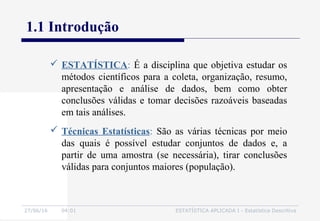 27/06/16 04:01 ESTATÍSTICA APLICADA I - Estatística Descritiva
1.1 Introdução
 ESTATÍSTICA: É a disciplina que objetiva estudar os
métodos científicos para a coleta, organização, resumo,
apresentação e análise de dados, bem como obter
conclusões válidas e tomar decisões razoáveis baseadas
em tais análises.
 Técnicas Estatísticas: São as várias técnicas por meio
das quais é possível estudar conjuntos de dados e, a
partir de uma amostra (se necessária), tirar conclusões
válidas para conjuntos maiores (população).
 