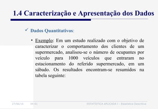 27/06/16 04:01 ESTATÍSTICA APLICADA I - Estatística Descritiva
1.4 Caracterização e Apresentação dos Dados
 Dados Quantitativos:
• Exemplo: Em um estudo realizado com o objetivo de
caracterizar o comportamento dos clientes de um
supermercado, analisou-se o número de ocupantes por
veículo para 1000 veículos que entraram no
estacionamento do referido supermercado, em um
sábado. Os resultados encontram-se resumidos na
tabela seguinte:
 