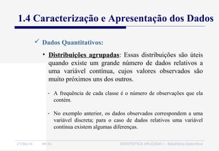 27/06/16 04:01 ESTATÍSTICA APLICADA I - Estatística Descritiva
1.4 Caracterização e Apresentação dos Dados
• Distribuições agrupadas: Essas distribuições são úteis
quando existe um grande número de dados relativos a
uma variável contínua, cujos valores observados são
muito próximos uns dos outros.
- A frequência de cada classe é o número de observações que ela
contém.
- No exemplo anterior, os dados observados correspondem a uma
variável discreta; para o caso de dados relativos uma variável
contínua existem algumas diferenças.
 Dados Quantitativos:
 