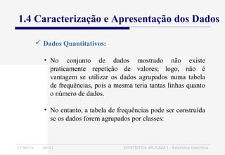 27/06/16 04:01 ESTATÍSTICA APLICADA I - Estatística Descritiva
1.4 Caracterização e Apresentação dos Dados
• No conjunto de dados mostrado não existe
praticamente repetição de valores; logo, não é
vantagem se utilizar os dados agrupados numa tabela
de frequências, pois a mesma teria tantas linhas quanto
o número de dados.
• No entanto, a tabela de frequências pode ser construída
se os dados forem agrupados por classes:
 Dados Quantitativos:
 
