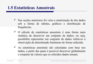 27/06/16 04:01 ESTATÍSTICA APLICADA I - Estatística Descritiva
1.5 Estatísticas Amostrais
 Nas seções anteriores foi visto a sintetização de dos dados
sob a forma de tabelas, gráficos e distribuição de
frequências.
 O cálculo de estatísticas amostrais é uma forma mais
sintética de descrever um conjunto de dados, ou seja,
possibilita representar um conjunto de dados relativos à
observação de determinado fenômeno de forma reduzida.
 As estatísticas amostrais são calculadas com base nos
dados, a partir das quais é possível descrever globalmente
o conjunto de valores que os referidos dados tomam.
 