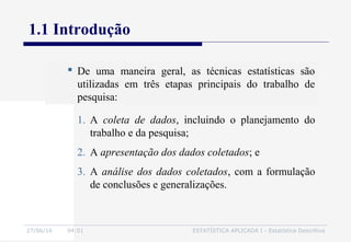 27/06/16 04:01 ESTATÍSTICA APLICADA I - Estatística Descritiva
1.1 Introdução
 De uma maneira geral, as técnicas estatísticas são
utilizadas em três etapas principais do trabalho de
pesquisa:
1. A coleta de dados, incluindo o planejamento do
trabalho e da pesquisa;
2. A apresentação dos dados coletados; e
3. A análise dos dados coletados, com a formulação
de conclusões e generalizações.
 