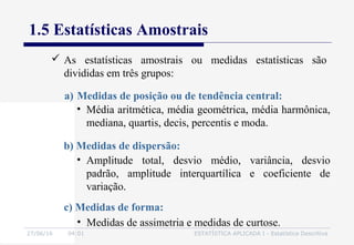 27/06/16 04:01 ESTATÍSTICA APLICADA I - Estatística Descritiva
1.5 Estatísticas Amostrais
a) Medidas de posição ou de tendência central:
• Média aritmética, média geométrica, média harmônica,
mediana, quartis, decis, percentis e moda.
• Amplitude total, desvio médio, variância, desvio
padrão, amplitude interquartílica e coeficiente de
variação.
b) Medidas de dispersão:
• Medidas de assimetria e medidas de curtose.
c) Medidas de forma:
 As estatísticas amostrais ou medidas estatísticas são
divididas em três grupos:
 
