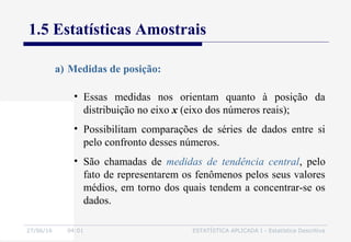 27/06/16 04:01 ESTATÍSTICA APLICADA I - Estatística Descritiva
1.5 Estatísticas Amostrais
a) Medidas de posição:
• Essas medidas nos orientam quanto à posição da
distribuição no eixo x (eixo dos números reais);
• Possibilitam comparações de séries de dados entre si
pelo confronto desses números.
• São chamadas de medidas de tendência central, pelo
fato de representarem os fenômenos pelos seus valores
médios, em torno dos quais tendem a concentrar-se os
dados.
 