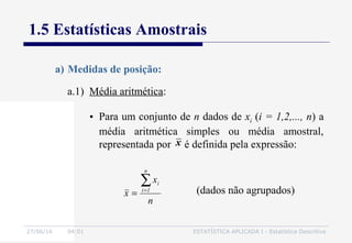 27/06/16 04:01 ESTATÍSTICA APLICADA I - Estatística Descritiva
1.5 Estatísticas Amostrais
a.1) Média aritmética:
n
x
x
n
1i
i∑=
= (dados não agrupados)
a) Medidas de posição:
• Para um conjunto de n dados de xi (i = 1,2,..., n) a
média aritmética simples ou média amostral,
representada por é definida pela expressão:x
 