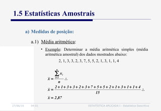 27/06/16 04:01 ESTATÍSTICA APLICADA I - Estatística Descritiva
1.5 Estatísticas Amostrais
a.1) Média aritmética:
87,2x
15
411312557323312
x
n
x
x
n
1i
i
=
∴
++++++++++++++
=
∴=
∑=
2, 1, 3, 3, 2, 3, 7, 5, 5, 2, 1, 3, 1, 1, 4
• Exemplo: Determinar a média aritmética simples (média
aritmética amostral) dos dados mostrados abaixo:
a) Medidas de posição:
 