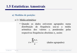 27/06/16 04:01 ESTATÍSTICA APLICADA I - Estatística Descritiva
1.5 Estatísticas Amostrais
a.1) Média aritmética:
a) Medidas de posição:
• Quando os dados estiverem agrupados numa
distribuição de frequência usa-se a média
aritmética dos valores xi ponderadas pelas
respectivas frequências absolutas ni, assim:
n
xn
x
n
1i
ii∑=
= (dados agrupados)
 