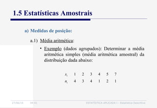 27/06/16 04:01 ESTATÍSTICA APLICADA I - Estatística Descritiva
1.5 Estatísticas Amostrais
a.1) Média aritmética:
a) Medidas de posição:
• Exemplo (dados agrupados): Determinar a média
aritmética simples (média aritmética amostral) da
distribuição dada abaixo:
xi 1 2 3 4 5 7
ni 4 3 4 1 2 1
 