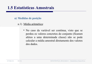 27/06/16 04:01 ESTATÍSTICA APLICADA I - Estatística Descritiva
1.5 Estatísticas Amostrais
a.1) Média aritmética:
a) Medidas de posição
• No caso da variável ser contínua, visto que se
perdeu os valores concretos do conjunto (ficaram
afetos a uma determinada classe) não se pode
calcular a média amostral diretamente dos valores
dos dados.
 