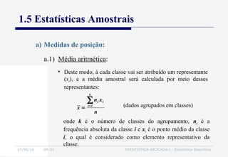 27/06/16 04:01 ESTATÍSTICA APLICADA I - Estatística Descritiva
1.5 Estatísticas Amostrais
a.1) Média aritmética:
a) Medidas de posição:
• Deste modo, à cada classe vai ser atribuído um representante
(xi), e a média amostral será calculada por meio desses
representantes:
n
xn
x
k
1i
ii∑=
= (dados agrupados em classes)
onde k é o número de classes do agrupamento, ni é a
frequência absoluta da classe i e xi é o ponto médio da classe
i, o qual é considerado como elemento representativo da
classe.
 