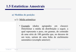 27/06/16 04:01 ESTATÍSTICA APLICADA I - Estatística Descritiva
1.5 Estatísticas Amostrais
a.1) Média aritmética:
a) Medidas de posição:
• Exemplo (dados agrupados em classes):
Determinar a média da distribuição a seguir, a
qual representa o peso, em gramas, do conteúdo
de uma série de 100 garrafas que, no decurso de
um teste, saíram de uma linha de enchimento
automático (exemplo anterior):
 
