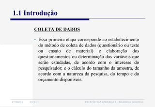27/06/16 04:01 ESTATÍSTICA APLICADA I - Estatística Descritiva
1.1 Introdução
- Essa primeira etapa corresponde ao estabelecimento
do método de coleta de dados (questionário ou teste
ou ensaio de material) e elaboração dos
questionamentos ou determinação das variáveis que
serão estudadas, de acordo com o interesse do
pesquisador; e o cálculo do tamanho da amostra, de
acordo com a natureza da pesquisa, do tempo e do
orçamento disponíveis.
COLETA DE DADOS
 