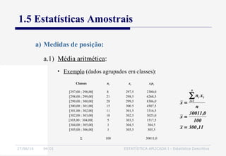 27/06/16 04:01 ESTATÍSTICA APLICADA I - Estatística Descritiva
1.5 Estatísticas Amostrais
a.1) Média aritmética:
a) Medidas de posição:
• Exemplo (dados agrupados em classes):
Classes ni xi xini
[297,00 ; 298,00[
[298,00 ; 299,00[
[299,00 ; 300,00[
[300,00 ; 301,00[
[301,00 ; 302,00[
[302,00 ; 303,00[
[303,00 ; 304,00[
[304,00 ; 305,00[
[305,00 ; 306,00[
8
21
28
15
11
10
5
1
1
297,5
298,5
299,5
300.5
301,5
302,5
303,5
304,5
305,5
2380,0
6268,5
8386,0
4507,5
3316,5
3025,0
1517,5
304,5
305,5
Σ 100 30011,0
11,300x
100
0,30011
x
n
xn
x
9
1i
ii
=
=
=
∑=
 