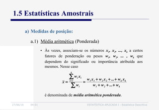 27/06/16 04:01 ESTATÍSTICA APLICADA I - Estatística Descritiva
1.5 Estatísticas Amostrais
a.1) Média aritmética (Ponderada)
a) Medidas de posição:
• Às vezes, associam-se os números x1, x2, ..., xk a certos
fatores de ponderação ou pesos w1, w2, ... , wk que
dependem do significado ou importância atribuída aos
mesmos. Nesse caso
k21
kk2211
i
k
1i
ii
w...ww
xw...xwxw
w
xw
x
+++
+++
==
∑
∑=
é denominada de média aritmética ponderada.
 