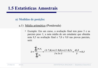 27/06/16 04:01 ESTATÍSTICA APLICADA I - Estatística Descritiva
1.5 Estatísticas Amostrais
a.1) Média aritmética (Ponderada)
a) Medidas de posição:
• Exemplo: Em um curso, a avaliação final tem peso 3 e as
parciais peso 1; a nota média de um estudante que obtenha
nota 8,5 na avaliação final e 7,0 e 9,0 nas provas parciais,
será:
3,8
5
5,41
311
)5,83()0,91()0,71(
w
xw
x 3
1i
i
3
1i
ii
==
++
⋅+⋅+⋅
==
∑
∑
=
=
 