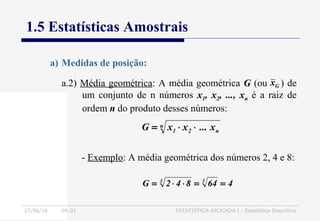 27/06/16 04:01 ESTATÍSTICA APLICADA I - Estatística Descritiva
1.5 Estatísticas Amostrais
a.2) Média geométrica: A média geométrica G (ou ) de
um conjunto de n números x1, x2, ..., xn é a raiz de
ordem n do produto desses números:
a) Medidas de posição:
n
n21 x...xxG ⋅⋅=
464842G 33
==⋅⋅=
- Exemplo: A média geométrica dos números 2, 4 e 8:
Gx
 