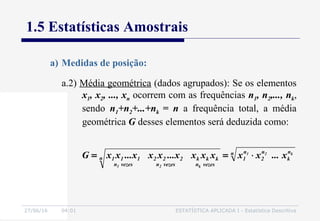 27/06/16 04:01 ESTATÍSTICA APLICADA I - Estatística Descritiva
1.5 Estatísticas Amostrais
a.2) Média geométrica (dados agrupados): Se os elementos
x1, x2, ..., xn ocorrem com as frequências n1, n2,..., nk,
sendo n1+n2+...+nk = n a frequência total, a média
geométrica G desses elementos será deduzida como:
a) Medidas de posição:
n n
k
n
2
n
1n
vezesn
kkk
vezesn
222
vezesn
111
k21
k21
x...xxxxxx...xxx...xxG ⋅==
 