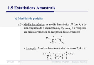 27/06/16 04:01 ESTATÍSTICA APLICADA I - Estatística Descritiva
1.5 Estatísticas Amostrais
a.3) Média harmônica: A média harmônica H (ou ) de
um conjunto de n elementos x1, x2, ..., xn é a recíproca
da média aritmética da recíproca dos elementos:
a) Medidas de posição:
∑∑ ==
== n
1j j
n
1j j x
1
n
x
1
n
1
1
H
43,3
8
7
3
8
1
4
1
2
1
3
x
1
n
H n
1j j
==
++
==
∑=
- Exemplo: A média harmônica dos números 2, 4 e 8:
Hx
 
