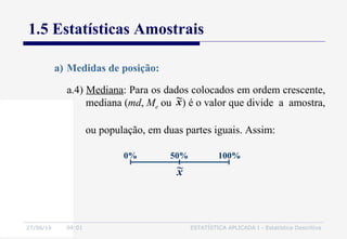 27/06/16 04:01 ESTATÍSTICA APLICADA I - Estatística Descritiva
1.5 Estatísticas Amostrais
a.4) Mediana: Para os dados colocados em ordem crescente,
mediana (md, Me ou ) é o valor que divide a amostra,
ou população, em duas partes iguais. Assim:
a) Medidas de posição:
x~
50% 100%0%
x~
 