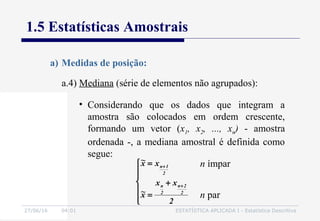 27/06/16 04:01 ESTATÍSTICA APLICADA I - Estatística Descritiva
1.5 Estatísticas Amostrais
a.4) Mediana (série de elementos não agrupados):
a) Medidas de posição:
• Considerando que os dados que integram a
amostra são colocados em ordem crescente,
formando um vetor (x1, x2, ..., xn) - amostra
ordenada -, a mediana amostral é definida como
segue:







+
=
=
+
+
2
xx
x~
xx~
2
2n
2
n
2
1n n ímpar
n par
 