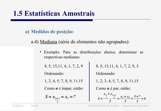 27/06/16 04:01 ESTATÍSTICA APLICADA I - Estatística Descritiva
1.5 Estatísticas Amostrais
a.4) Mediana (série de elementos não agrupados):
a) Medidas de posição:
• Exemplo: Para as distribuições abaixo, determinar as
respectivas medianas:
8, 5, 15,11, 4, 1, 7, 2, 9
Ordenando:
1, 2, 4, 5, 7, 8, 9, 11,15
Como n é ímpar, então:
7xxx~
5
2
1n === +
8, 5, 15,11, 4, 1, 7, 2, 9, 3
Ordenando:
1, 2, 3, 4, 5, 7, 8, 9, 11,15
Como n é par, então:
6
2
75
2
xx
2
xx
x~ 652
2n
2
n
=
+
=
+
=
+
=
+
 