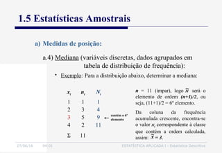 27/06/16 04:01 ESTATÍSTICA APLICADA I - Estatística Descritiva
1.5 Estatísticas Amostrais
a.4) Mediana (variáveis discretas, dados agrupados em
tabela de distribuição de frequência):
a) Medidas de posição:
• Exemplo: Para a distribuição abaixo, determinar a mediana:
xi ni Ni
1
2
3
4
1
3
5
2
1
4
9
11
Σ 11
contém o 6º
elemento
n = 11 (ímpar), logo será o
elemento de ordem (n+1)/2, ou
seja, (11+1)/2 = 6º elemento.
Da coluna da frequência
acumulada crescente, encontra-se
o valor xi correspondente à classe
que contém a ordem calculada,
assim: = 3.x~
x~
 