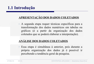 27/06/16 04:01 ESTATÍSTICA APLICADA I - Estatística Descritiva
1.1 Introdução
- A segunda etapa requer técnicas específicas para a
transformação dos dados numéricos em tabelas ou
gráficos (é a partir da organização dos dados
coletados que se poderá elaborar a interpretação).
APRESENTAÇÃO DOS DADOS COLETADOS
ANÁLISE DOS DADOS COLETADOS
- Essa etapa é simultânea à anterior, pois durante a
própria organização dos dados já é possível ir
percebendo a tendência geral da pesquisa.
 