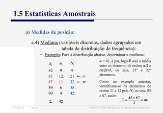 27/06/16 04:01 ESTATÍSTICA APLICADA I - Estatística Descritiva
1.5 Estatísticas Amostrais
a) Medidas de posição:
• Exemplo: Para a distribuição abaixo, determinar a mediana:
xi ni Ni
82
85
87
89
90
9
12
11
6
4
9
21
32
38
42
Σ 42 86
2
8785
x~ =
+
=
22º
n = 42, é par, logo será a média
entre os elemento de ordem n/2 e
(n/2)+1, ou seja, 21º e 22º
elementos.
Como no exemplo anterior,
identificam-se os elementos de
ordem 21 e 22 pela Ni, ou seja, 85
e 87, assim:
21º
x~
a.4) Mediana (variáveis discretas, dados agrupados em
tabela de distribuição de frequência):
 