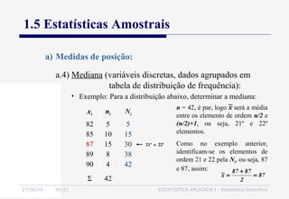 27/06/16 04:01 ESTATÍSTICA APLICADA I - Estatística Descritiva
1.5 Estatísticas Amostrais
a) Medidas de posição:
• Exemplo: Para a distribuição abaixo, determinar a mediana:
xi ni Ni
82
85
87
89
90
5
10
15
8
4
5
15
30
38
42
Σ 42
21º e 22º
n = 42, é par, logo será a média
entre os elemento de ordem n/2 e
(n/2)+1, ou seja, 21º e 22º
elementos.
Como no exemplo anterior,
identificam-se os elementos de
ordem 21 e 22 pela Ni, ou seja, 87
e 87, assim:
87
2
8787
x~ =
+
=
x~
a.4) Mediana (variáveis discretas, dados agrupados em
tabela de distribuição de frequência):
 