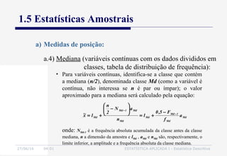 27/06/16 04:01 ESTATÍSTICA APLICADA I - Estatística Descritiva
1.5 Estatísticas Amostrais
a) Medidas de posição:
• Para variáveis contínuas, identifica-se a classe que contém
a mediana (n/2), denominada classe Md (como a variável é
contínua, não interessa se n é par ou ímpar); o valor
aproximado para a mediana será calculado pela equação:
Md
Md
1Md
Md
Md
Md1Md
Md a
f
F5,0
l
n
aN
2
n
lx~ −
−
−
+=






−
+=
onde: NMd-1 é a frequência absoluta acumulada da classe antes da classe
mediana, n a dimensão da amostra e lMd , aMd e nMd são, respectivamente, o
limite inferior, a amplitude e a frequência absoluta da classe mediana.
a.4) Mediana (variáveis contínuas com os dados divididos em
classes, tabela de distribuição de frequência):
 