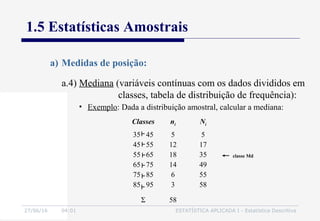 27/06/16 04:01 ESTATÍSTICA APLICADA I - Estatística Descritiva
1.5 Estatísticas Amostrais
a) Medidas de posição:
• Exemplo: Dada a distribuição amostral, calcular a mediana:
Classes ni Ni
35 45
45 55
55 65
65 75
75 85
85 95
5
12
18
14
6
3
5
17
35
49
55
58
Σ 58
classe Md
a.4) Mediana (variáveis contínuas com os dados divididos em
classes, tabela de distribuição de frequência):
 