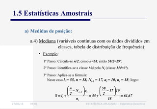 27/06/16 04:01 ESTATÍSTICA APLICADA I - Estatística Descritiva
1.5 Estatísticas Amostrais
a) Medidas de posição:
• Exemplo:
1º Passo: Calcula-se n/2; como n=58, então 58/2=29º.
2º Passo: Identifica-se a classe Md pela Ni (classe Md=3ª).
3º Passo: Aplica-se a fórmula:
Neste caso li = 55, n = 58, Ni-1 = 17, ai = 10, ni = 18; logo:
67,61
18
1017
2
58
55
n
aN
2
n
lx~
i
i1i
i =






−
+=






−
+=
−
a.4) Mediana (variáveis contínuas com os dados divididos em
classes, tabela de distribuição de frequência):
 