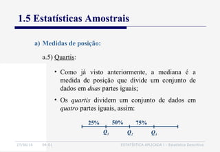 27/06/16 04:01 ESTATÍSTICA APLICADA I - Estatística Descritiva
1.5 Estatísticas Amostrais
a.5) Quartis:
a) Medidas de posição:
• Como já visto anteriormente, a mediana é a
medida de posição que divide um conjunto de
dados em duas partes iguais;
• Os quartis dividem um conjunto de dados em
quatro partes iguais, assim:
50% 75%25%
Q1 Q2 Q3
 