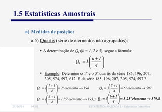 27/06/16 04:01 ESTATÍSTICA APLICADA I - Estatística Descritiva
1.5 Estatísticas Amostrais
a.5) Quartis (série de elementos não agrupados):
a) Medidas de posição:
• A determinação de Qk (k = 1, 2 e 3), segue a fórmula:





 +
=
4
1n
kQk
• Exemplo: Determine o 1º e o 3º quartis da série 185, 196, 207,
305, 574, 597, 612. E da série 185, 196, 207, 305, 574, 597 ?
196elementoº2
4
17
1Q1 →=




 +
=
3,193elementoº75,1
4
16
1Q1 →=




 +
=
597elementoº6
4
17
3Q3 →=




 +
=
8,579elementoº25,5
4
16
3Q3 →=




 +
=
 