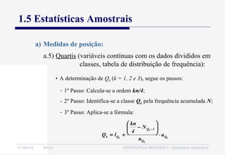 27/06/16 04:01 ESTATÍSTICA APLICADA I - Estatística Descritiva
1.5 Estatísticas Amostrais
a) Medidas de posição:
• A determinação de Qk (k = 1, 2 e 3), segue os passos:
k
k
k
k Q
Q
1Q
Qk a
n
N
4
kn
lQ ⋅






−
+=
−
- 1º Passo: Calcula-se a ordem kn/4;
- 2º Passo: Identifica-se a classe Qk pela frequência acumulada N;
- 3º Passo: Aplica-se a fórmula:
a.5) Quartis (variáveis contínuas com os dados divididos em
classes, tabela de distribuição de frequência):
 