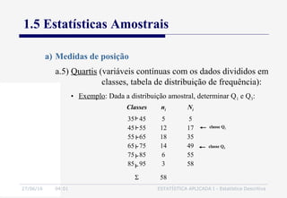 27/06/16 04:01 ESTATÍSTICA APLICADA I - Estatística Descritiva
1.5 Estatísticas Amostrais
a) Medidas de posição
• Exemplo: Dada a distribuição amostral, determinar Q1 e Q3:
Classes ni Ni
35 45
45 55
55 65
65 75
75 85
85 95
5
12
18
14
6
3
5
17
35
49
55
58
Σ 58
classe Q1
classe Q3
a.5) Quartis (variáveis contínuas com os dados divididos em
classes, tabela de distribuição de frequência):
 