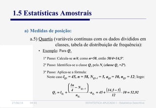 27/06/16 04:01 ESTATÍSTICA APLICADA I - Estatística Descritiva
1.5 Estatísticas Amostrais
a) Medidas de posição:
• Exemplo: Para Q1.
1º Passo: Calcula-se n/4; como n=58, então 58/4=14,5º.
2º Passo: Identifica-se a classe Q1 pela Ni (classe Q1 =2ª).
3º Passo: Aplica-se a fórmula:
Neste caso lQ1 = 45, n = 58, NQ1-1 = 5, aQ1 = 10, nQ1 = 12; logo:
( ) 92,5210
12
55,14
45a
n
N
4
n1
lQ 1
1
1
1 Q
Q
1Q
Q1 =⋅
−
+=⋅






−
+=
−
a.5) Quartis (variáveis contínuas com os dados divididos em
classes, tabela de distribuição de frequência):
 
