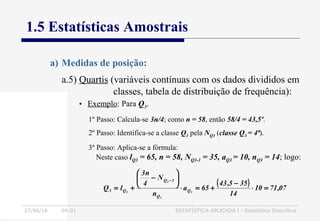 27/06/16 04:01 ESTATÍSTICA APLICADA I - Estatística Descritiva
1.5 Estatísticas Amostrais
a) Medidas de posição:
• Exemplo: Para Q3.
1º Passo: Calcula-se 3n/4; como n = 58, então 58/4 = 43,5º.
2º Passo: Identifica-se a classe Q3 pela NQ3 (classe Q3 = 4ª).
3º Passo: Aplica-se a fórmula:
Neste caso lQ3 = 65, n = 58, NQ3-1 = 35, aQ3 = 10, nQ3 = 14; logo:
( ) 07,7110
14
355,43
65a
n
N
4
n3
lQ 3
3
3
3 Q
Q
1Q
Q3 =⋅
−
+=⋅






−
+=
−
a.5) Quartis (variáveis contínuas com os dados divididos em
classes, tabela de distribuição de frequência):
 