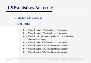 27/06/16 04:01 ESTATÍSTICA APLICADA I - Estatística Descritiva
1.5 Estatísticas Amostrais
a.6) Decis:
a) Medidas de posição:
D1 = 1º decil, deixa 10% dos elementos da série;
D2 = 2º decil, deixa 12% dos elementos da série;
D5 = 5º decil, coincide com a mediana, deixa 50% dos
elementos da série;
D6 = 6º decil, deixa 60% dos elementos da série;
D7 = 7º decil, deixa 70% dos elementos da série;
D8 = 8º decil, deixa 80% dos elementos da série;
D9 = 9º decil, deixa 90% dos elementos da série.
 