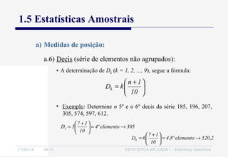 27/06/16 04:01 ESTATÍSTICA APLICADA I - Estatística Descritiva
1.5 Estatísticas Amostrais
a.6) Decis (série de elementos não agrupados):
a) Medidas de posição:
• A determinação de Dk (k = 1, 2, ..., 9), segue a fórmula:





 +
=
10
1n
kDk
• Exemplo: Determine o 5º e o 6º decis da série 185, 196, 207,
305, 574, 597, 612.
305elementoº4
10
17
5D5 →=




 +
=
2,520elementoº8,4
10
17
6D6 →=




 +
=
 