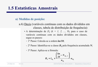 27/06/16 04:01 ESTATÍSTICA APLICADA I - Estatística Descritiva
1.5 Estatísticas Amostrais
a) Medidas de posição:
• A determinação de Dk (k = 1, 2, ..., 9), para o caso de
variáveis contínuas com os dados divididos em classes,
segue os passos:
k
k
k
k D
D
1D
Dk a
n
N
10
kn
lD ⋅






−
+=
−
- 1º Passo: Calcula-se a ordem kn/10;
- 2º Passo: Identifica-se a classe Dk pela frequência acumulada N;
- 3º Passo: Aplica-se a fórmula:
a.6) Decis (variáveis contínuas com os dados divididos em
classes, tabela de distribuição de frequência):
 