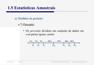 27/06/16 04:01 ESTATÍSTICA APLICADA I - Estatística Descritiva
1.5 Estatísticas Amostrais
a.7) Percentis:
a) Medidas de posição:
• Os percentis dividem um conjunto de dados em
cem partes iguais, assim:
P1
99%98%97%3% . . .2%1%
P2 P3 P50 P97 P98 P99
50% . . .
 
